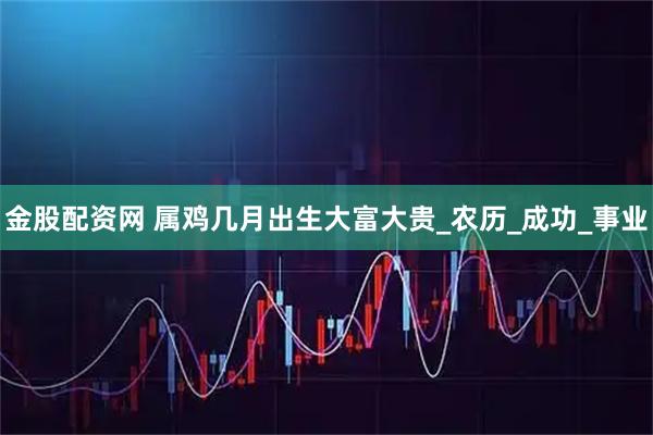 金股配资网 属鸡几月出生大富大贵_农历_成功_事业