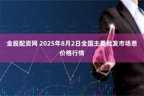 金股配资网 2025年8月2日全国主要批发市场葱价格行情