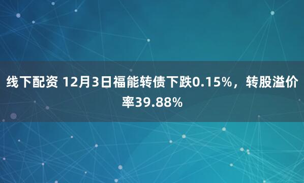 线下配资 12月3日福能转债下跌0.15%，转股溢价率39.88%