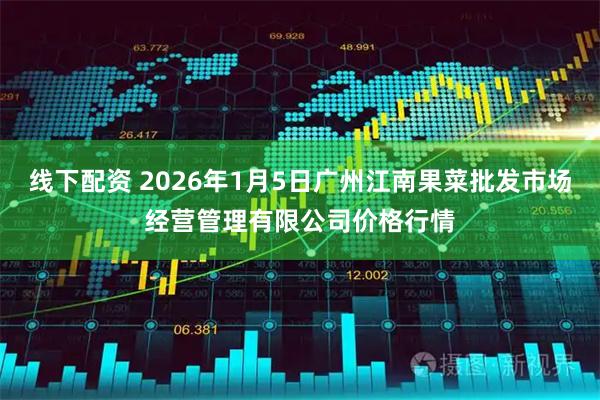 线下配资 2026年1月5日广州江南果菜批发市场经营管理有限公司价格行情